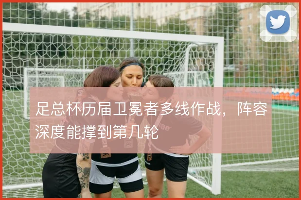 足总杯历届卫冕者多线作战,阵容深度能撑到第几轮