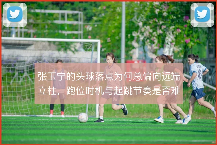张玉宁的头球落点为何总偏向远端立柱,跑位时机与起跳节奏是否难以兼顾