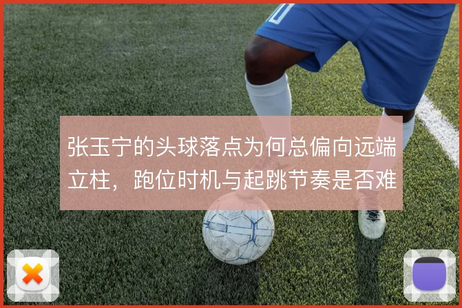 张玉宁的头球落点为何总偏向远端立柱，跑位时机与起跳节奏是否难以兼顾