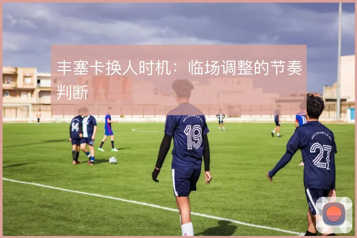 丰塞卡换人时机:临场调整的节奏判断