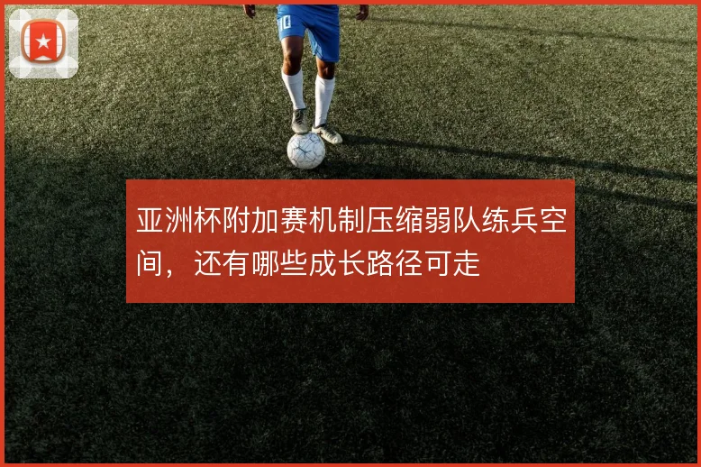 亚洲杯附加赛机制压缩弱队练兵空间，还有哪些成长路径可走