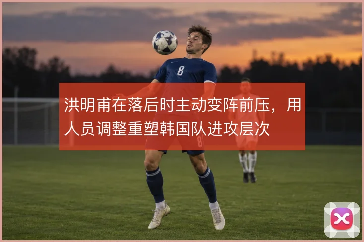 洪明甫在落后时主动变阵前压，用人员调整重塑韩国队进攻层次
