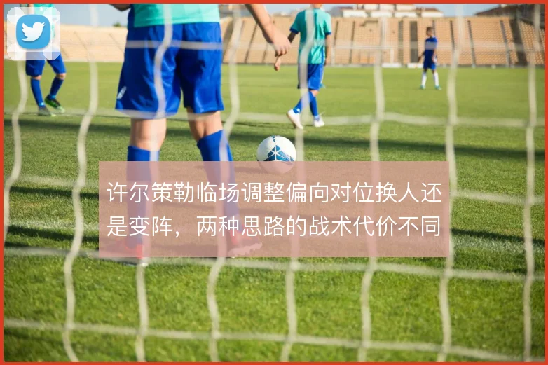 许尔策勒临场调整偏向对位换人还是变阵，两种思路的战术代价不同