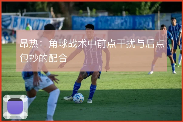 昂热:角球战术中前点干扰与后点包抄的配合