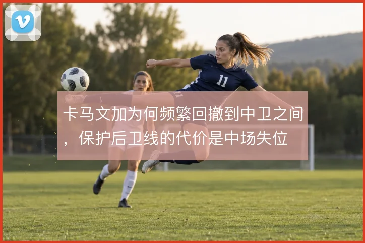 卡马文加为何频繁回撤到中卫之间，保护后卫线的代价是中场失位