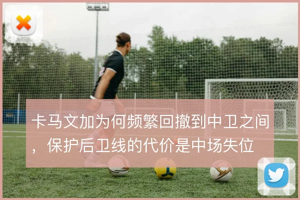 卡马文加为何频繁回撤到中卫之间，保护后卫线的代价是中场失位