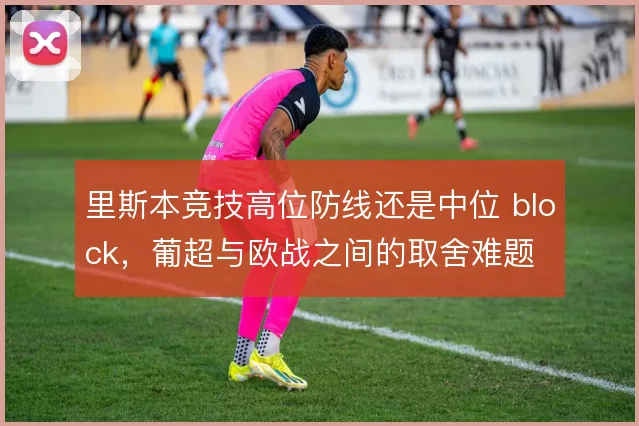 里斯本竞技高位防线还是中位 block,葡超与欧战之间的取舍难题