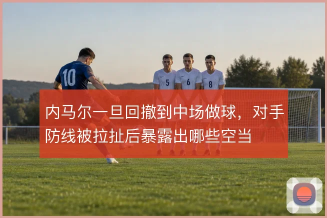 内马尔一旦回撤到中场做球，对手防线被拉扯后暴露出哪些空当