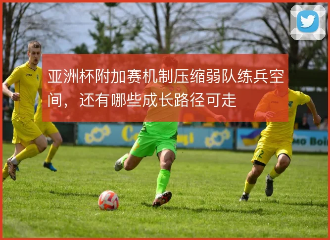 亚洲杯附加赛机制压缩弱队练兵空间，还有哪些成长路径可走