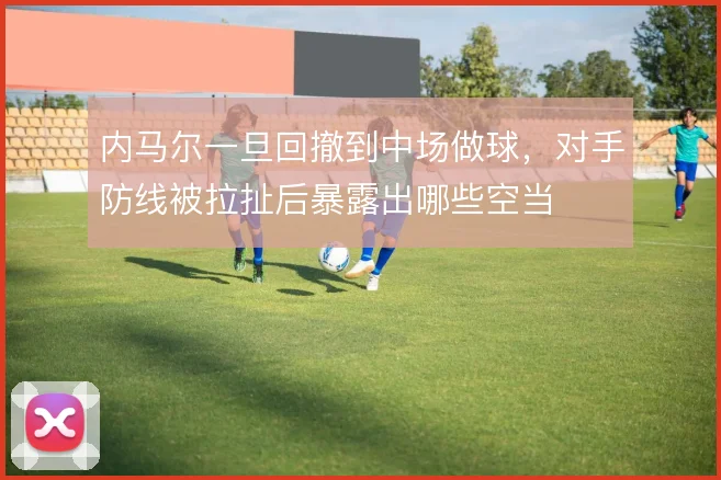 内马尔一旦回撤到中场做球，对手防线被拉扯后暴露出哪些空当