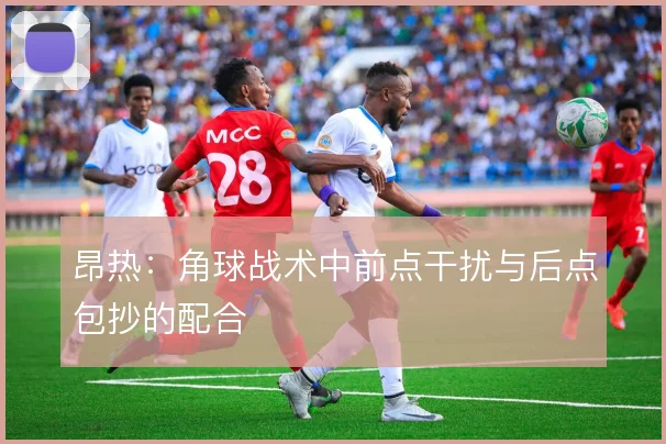 昂热:角球战术中前点干扰与后点包抄的配合