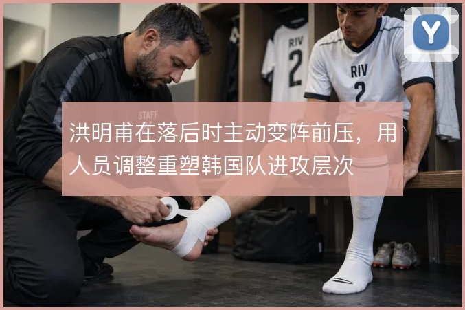 洪明甫在落后时主动变阵前压，用人员调整重塑韩国队进攻层次